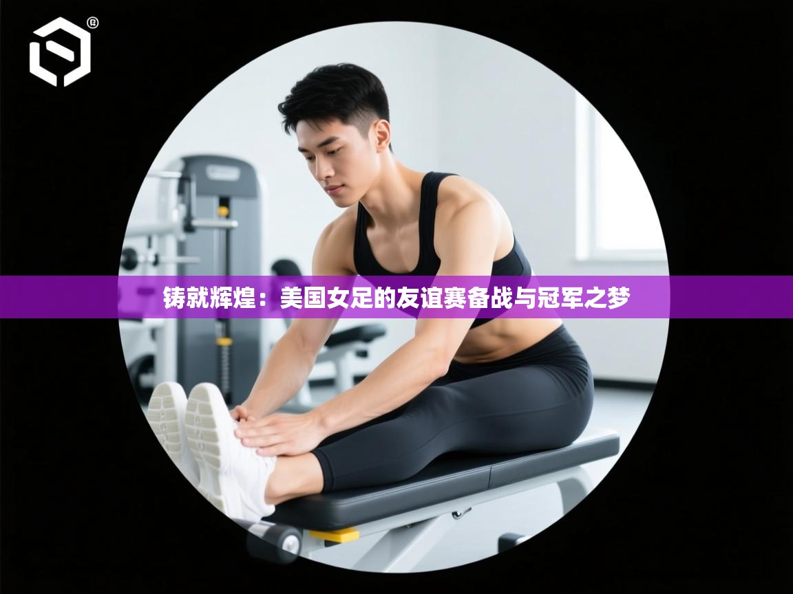 铸就辉煌:美国女足的友谊赛备战与冠军之梦 第1张